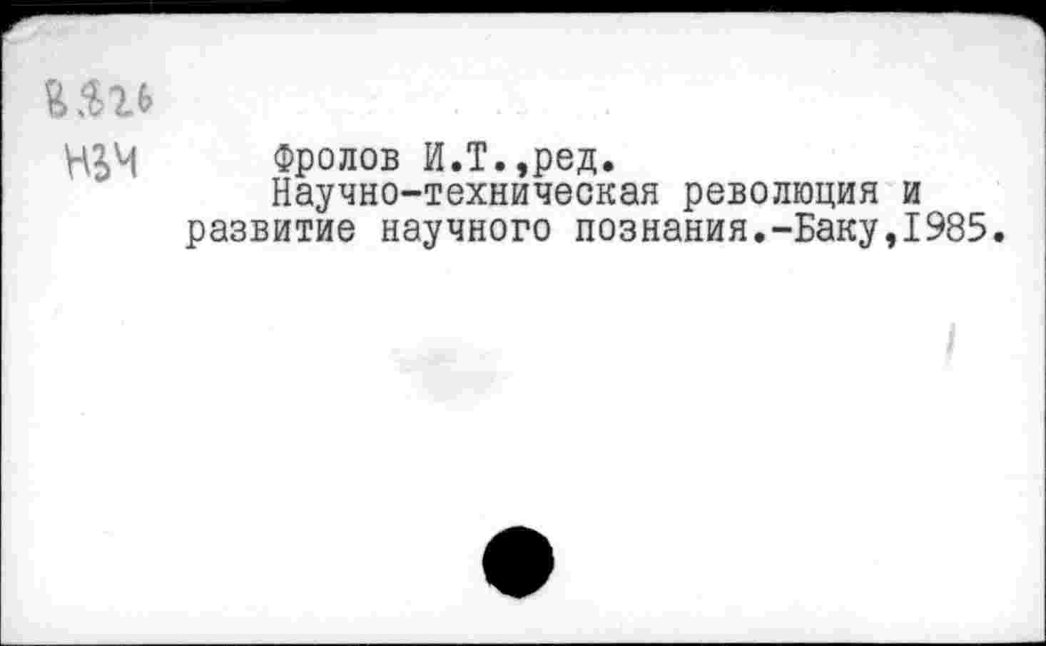 ﻿НЬМ Фролов И.Т.,ред.
Научно-техническая революция и развитие научного познания.-Баку,1985.